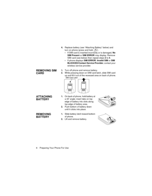 Page 128    Preparing Your Phone For Use4.Replace battery (see “Attaching Battery” below) and 
turn on phone (press and hold  ).
If SIM card is inserted incorrectly or is damaged, No 
SIM Present or SIM ERROR may display. Remove 
SIM card (see below) then repeat steps 2 to 4.
If phone displays SIM ERROR, Invalid SIM or SIM 
BLOCKED/Contact Service Provider, contact your 
wireless service provider.
REMOVING SIM 
CARD1.Turn off phone and remove battery.
2.While pressing down on SIM card latch, slide SIM card...