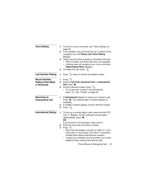 Page 23Phone Basics & Managing Calls  19
Voice Dialing1.To record a voice command, see “Voice Dialing” on 
page 60.
2.From standby, press and hold the top or bottom of the 
navigation key until Please Call Voice Dialing 
displays.
3.Clearly say the name (exactly as recorded) and wait.
Phone number and Voice Dial entry are repeated.
If phone does not recognize your voice command, 
Failed Please Retry displays.
4.To initiate the call, press  .
Last Number Dialing1.Press  twice to call the last dialed number....