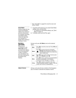 Page 25Phone Basics & Managing Calls  21
See “Voice-Mail” on page 63 to view the voice mail 
center number.
Quiet Mode
Quickly change the ring 
volume and vibration 
setting of your phone to 
suit your environment. 
For example, the preset 
Quiet Mode setting 
mutes the ringer and 
turns vibration on, 
perfect when entering a 
meeting or movie.1.To quickly set the phone to your preset Quiet Mode 
settings, press and hold .
To change your Quiet Mode settings, see “Quiet 
Mode” on page 74.
2.To disable, press...