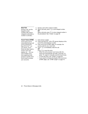 Page 2622    Phone Basics & Managing Calls
Note Pad
During a call, use the 
keypad to enter 
numbers (like using a 
notepad to write down a 
number to call later).1.During a call, enter a phone number.
2.When call ends, press  to call notepad number.
OR
When call ends, press   to store notepad number in 
the phonebook. See
 “Create” on page 58.
Touch Tones (DTMF)
Touch tones can be 
transmitted during a call 
just by pressing the 
keys (0 to 9, #, *) on 
your phone. Touch 
tones are often used to 
access voice...