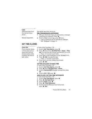 Page 31Tools & Set Time Menu  27
Logo
Download logos from 
the internet to your 
phone.
Network dependent.See details about this service at:
http://www.panasonic.com/wireless
1.After you download a logo, you will receive a message 
containing your selection. Press 
.
2.Scroll to folder to store logo, press   twice.
Logo is saved and can be selected as wallpaper. 
See “Wallpaper” on page 72.
SET TIME/ALARMS
Clock SetIn Tools & Set Time Menu  ...
Phone has two clocks, 
a home clock and an 
away clock that can...