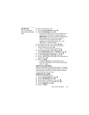 Page 33Tools & Set Time Menu  29
Set Alarm(s)In Tools & Set Time Menu  ...
Set up to 4 separate 
alarms with unique alert 
tones.1.Scroll to Set Time/Alarms, press  .
2.Scroll to Set Alarm(s), press 
.
If clock has not been set, you are prompted to set 
clock first. See “Clock Set”  starting on page 27.
 Warning: Ensure that any Alarm settings will not 
automatically power on the phone when in a 
location that it may interfere with medical 
equipment, aircraft, blasting areas, etc.... See 
“Safety First”...
