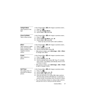 Page 41Camera Menu  37
Twilight ModeIn the Camera Menu  with image on preview screen...
Take a picture in low 
light.1.Press 
 ().
2.Press  (Twilight Mode).
3.Scroll to On or Off, press  .
Close Up ModeIn the Camera Menu  with image on preview screen...
Take a close up shot.1.Press 
 ().
2.Scroll to Close Up Mode, press  .
3.Scroll to On or Off, press  .
Close Up may not work well in dark conditions.
EffectIn the Camera Menu  with image on preview screen...
Take a picture in sepia-
tones, monochrome 
(black &...