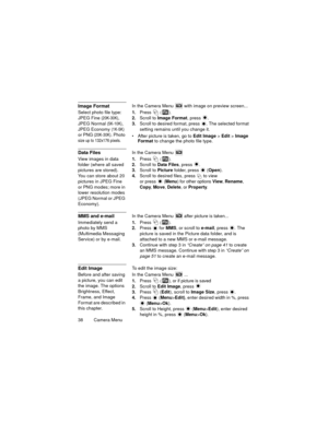 Page 4238   Camera Menu
Image FormatIn the Camera Menu  with image on preview screen...
Select photo file type: 
JPEG Fine (20K-30K), 
JPEG Normal (5K-10K), 
JPEG Economy (1K-5K) 
or PNG (20K-30K). Photo 
size up to 132x176 pixels.1.Press  
().
2.Scroll to Image Format, press  .
3.Scroll to desired format, press  . The selected format 
setting remains until you change it.
 After picture is taken, go to Edit Image > Edit > Image 
Format to change the photo file type.
Data FilesIn the Camera Menu  
View images...