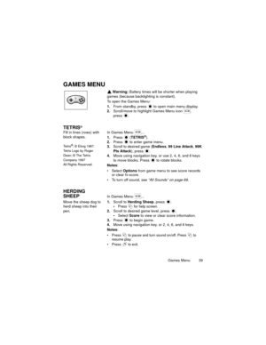 Page 43Games Menu  39
GAMES MENU
 Warning: Battery times will be shorter when playing 
games (because backlighting is constant).
To open the Games Menu:
1.From standby, press   to open main menu display.
2.Scroll/move to highlight Games Menu icon  , 
press 
.
TETRIS®
Fill in lines (rows) with 
block shapes.
Te t r i s®; © Elorg 1987.
Tetris Logo by Roger 
Dean; © The Tetris 
Company 1997
All Rights Reserved.
In Games Menu  ...
1.Press  (TETRIS®).
2.Press   to enter game menu.
3.Scroll to desired game (Endless,...