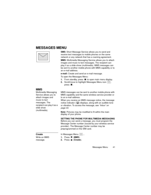 Page 45Messages Menu  41
MESSAGES MENU
SMS: Short Message Service allows you to send and 
receive text messages to mobile phones on the same 
network or any network that has a roaming agreement.
MMS: Multimedia Messaging Service allows you to attach 
images and music to text messages. The recipient can 
play it as a slide show (multimedia). MMS messages can 
be sent to another mobile phone with MMS capability or to 
an e-mail address.
e-mail: Create and send an e-mail message.
To open the Messages Menu:
1.From...