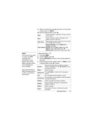 Page 47Messages Menu  43
9.When you finish the message and return to the Create 
screen, press   (Menu).
10.Scroll to desired option, press 
.
InboxIn Messages Menu  ...
First choose if you want 
to receive an MMS 
message, then 
download it to your 
phone. Inbox stores 
MMS message notices 
and messages you 
have received. 
You cannot access an 
MMS message while on 
a call or connected to 
the browser.1.Press  (MMS).
2.Scroll to Inbox, press  .
3.Scroll to Noticebox (number of new notices appears), 
press ....