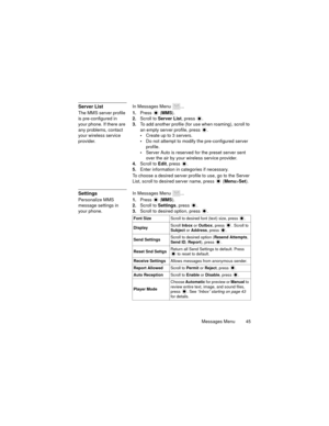 Page 49Messages Menu  45
Server ListIn Messages Menu  ...
The MMS server profile 
is pre-configured in 
your phone. If there are 
any problems, contact 
your wireless service 
provider.1.Press  (MMS).
2.Scroll to Server List, press  .
3.To add another profile (for use when roaming), scroll to 
an empty server profile, press  .
Create up to 3 servers.
Do not attempt to modify the pre-configured server 
profile.
Server Auto is reserved for the preset server sent 
over the air by your wireless service...