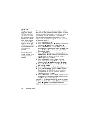 Page 5854   Messages Menu
Server List
Your phone can store 
up to three different 
POP3 email profiles. 
The phone will come 
pre-configured with one 
POP3 profile (mMode 
Mail). Before you can 
set up mMode Mail you 
must first set up your 
mMode account. Refer 
to information from your 
wireless service 
provider. 
See “E-Mail Server 
Profile” on page 101 to 
record your e-mail 
settings.To set up your phone to use the pre-configured mMode 
Mail, you will need to enter your e-mail address, as well as 
the...