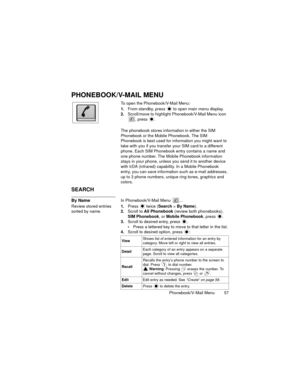 Page 61Phonebook/V-Mail Menu  57
PHONEBOOK/V-MAIL MENU
To open the Phonebook/V-Mail Menu:
1.From standby, press   to open main menu display.
2.Scroll/move to highlight Phonebook/V-Mail Menu icon 
, press 
.
The phonebook stores information in either the SIM 
Phonebook or the Mobile Phonebook. The SIM 
Phonebook is best used for information you might want to 
take with you if you transfer your SIM card to a different 
phone. Each SIM Phonebook entry contains a name and 
one phone number. The Mobile Phonebook...