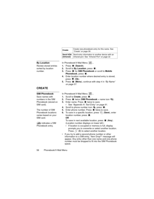 Page 6258  Phonebook/V-Mail Menu
By LocationIn Phonebook/V-Mail Menu  ...
Review stored entries 
sorted by location 
number.1.Press 
 (Search).
2.Scroll to By Location, press  .
3.Press  for SIM Phonebook or scroll to Mobile 
Phonebook, press 
.
4.Enter location number where desired entry is stored, 
press 
 (Ok).
5.Press 
 (Menu), continue with step 4 in “By Name” 
on page 57.
CREATE
SIM PhonebookIn Phonebook/V-Mail Menu  ...
Save names with 
numbers in the SIM 
Phonebook (stored on 
SIM card).
The number of...