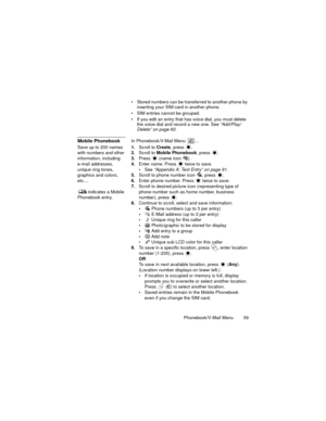 Page 63Phonebook/V-Mail Menu  59
 Stored numbers can be transferred to another phone by 
inserting your SIM card in another phone.
 SIM entries cannot be grouped.
 If you edit an entry that has voice dial, you must delete 
the voice dial and record a new one. See “Add/Play/
Delete” on page 60.
Mobile PhonebookIn Phonebook/V-Mail Menu  ...
Save up to 200 names 
with numbers and other 
information, including 
e-mail addresses, 
unique ring tones, 
graphics and colors, 
etc.... 
 indicates a Mobile 
Phonebook...