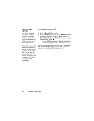 Page 6864  Phonebook/V-Mail Menu
SPEED DIAL 
SETUPIn Phonebook/V-Mail Menu  ...
Set phone to quickly 
dial phone numbers 
stored in Phonebook 
locations 2 to 9. You 
must choose either the 
SIM phonebook or the 
Mobile phonebook.
Note: Some speed dial 
keys may be reserved 
by your wireless service 
provider. For example, 
the   key may be 
assigned to voice mail 
for one-touch voice mail 
retrieval. If so, you will 
not be allowed to 
overwrite it.1.Scroll to Speed Dial, press  .
2.Scroll to Disable (no speed...