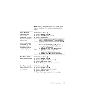 Page 75Files & Setup Menu  71
Note: Press   at any time to play back melody. Scroll/
move to edit. Press   to delete character(s) to left of 
cursor.
Voice RecorderIn Files & Setup Menu  ...
Record your own 
message (like a 
dictaphone) or record a 
two-way conversation 
during a call.
Voice recordings are 
tagged with an _.amr 
extension. Voice 
recordings cannot be 
used as Ring Types.1.Scroll to Sounds, press  .
2.Scroll to Voice Recorder, press  .
3.Scroll to desired option. 
Key-Press VolumeIn Files &...