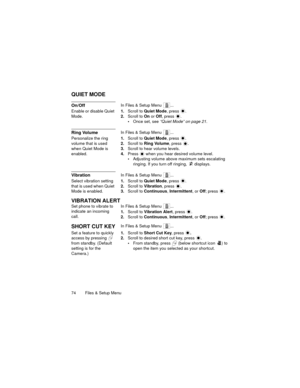 Page 7874   Files & Setup Menu
QUIET MODE
On/OffIn Files & Setup Menu  ...
Enable or disable Quiet 
Mode.1.Scroll to Quiet Mode, press  .
2.Scroll to On or Off, press  .
Once set, see “Quiet Mode” on page 21.
Ring VolumeIn Files & Setup Menu  ...
Personalize the ring 
volume that is used 
when Quiet Mode is 
enabled.1.Scroll to Quiet Mode, press  .
2.Scroll to Ring Volume, press  .
3.Scroll to hear volume levels.
4.Press   when you hear desired volume level.
Adjusting volume above maximum sets escalating...