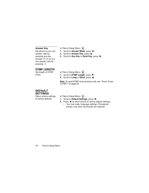 Page 8076   Files & Setup Menu
Answer KeyIn Files & Setup Menu  ...
Set phone so you can 
answer calls by 
pressing any key 
(except  ) or so you 
can answer calls by 
pressing .1.Scroll to Answer Mode, press .
2.Scroll to Answer Key, press .
3.Scroll to Any Key or Send Key, press .
DTMF LENGTH
Set length of DTMF 
tones.In Files & Setup Menu  ...
1.Scroll to DTMF Length, press .
2.Scroll to Long or Short, press .
Note: To send DTMF tones during a call, see “Touch Tones 
(DTMF)” on page 22.
DEFAULT 
SETTINGS...