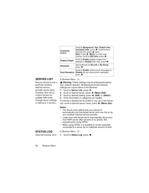 Page 8682  Browser Menu
SERVER LISTIn Browser Menu  ...
Set your phone to use a 
particular wireless 
Internet service 
provider server when 
traveling. Also set up 
custom servers for 
multiple SIM cards.
Change server settings 
or add up to 4 servers. Warning: These settings may be preprogrammed by 
your network operator. Modifying previously entered 
settings can cause failure of the Browser.
1.Scroll to Server List, press  .
2.Scroll to desired server, press   (Menu>Edit).
3.Scroll to desired setting, press...