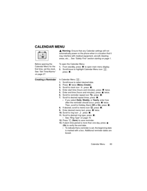 Page 87Calendar Menu  83
CALENDAR MENU
 Warning: Ensure that any Calendar settings will not 
automatically power on the phone when in a location that it 
may interfere with medical equipment, aircraft, blasting 
areas, etc.... See “Safety First” section starting on page 1.
Before opening the 
Calendar Menu for the 
first time, set the clock. 
See “Set Time/Alarms” 
on page 27.To open the Calendar Menu:
1.From standby, press   to open main menu display.
2.Scroll/move to highlight Calendar Menu icon  , 
press 
....