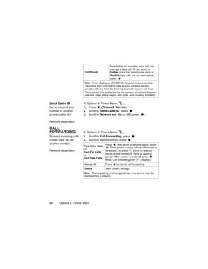 Page 9086   Options & Timers Menu
Send Caller IDIn Options & Timers Menu  ...
Set to transmit your 
number to another 
phone (caller ID).
Network dependent.1.Press 
 (Timers & Service).
2.Scroll to Send Caller ID, press 
.
3.Scroll to Network set, On, or Off, press .
CALL 
FORWARDING
In Options & Timers Menu  ...
Forward incoming calls 
(voice, data, fax) to 
another number.
Network dependent.1.Scroll to Call Forwarding, press 
.
2.Scroll to desired option, press .
Call PrioritySet whether an incoming voice...