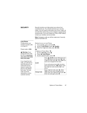 Page 91Options & Timers Menu  87
SECURITYSecurity functions can help protect your phone from 
unauthorized use. You should memorize your security 
codes. If you do need to write down any of your codes, do 
not write them where they can be viewed or recognized by 
someone else. If you ever forget your PIN or PIN2 code(s), 
contact your wireless service provider.
Note: Emergency calls can still be made even if security 
options have been set.
Lock Phone
Prohibit phone use 
except to answer calls 
or to dial 911....