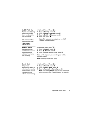 Page 93Options & Timers Menu  89
No SIM PhBk DialIn Options & Timers Menu  ...
Prohibit manual dialing 
of pre-programmed 
phone numbers in the 
SIM Phonebook.
SIM card dependent. 
Requires PIN2 code.1.Scroll to Security, press 
.
2.Scroll to No SIM PhBk Dial, press .
3.Scroll to Enable or Disable, press .
4.Enter PIN2, press .
Note: This feature is not available on the AT&T 
Wireless Services network.
NETWORK
Network SearchIn Options & Timers Menu  ...
Manually select an 
available network when 
using your...
