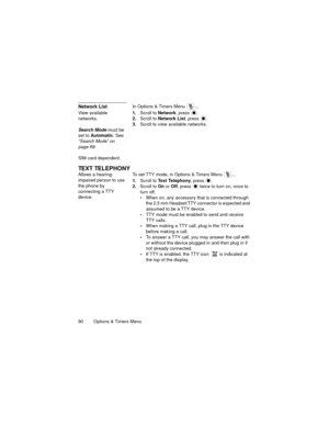 Page 9490   Options & Timers Menu
Network ListIn Options & Timers Menu  ...
View available 
networks.
Search Mode must be 
set to Automatic. See 
“Search Mode” on 
page 89.
SIM card dependent
.
1.Scroll to Network, press .
2.Scroll to Network List, press .
3.Scroll to view available networks.
TEXT TELEPHONY
Allows a hearing-
impaired person to use 
the phone by 
connecting a TTY 
device.To set TTY mode, in Options & Timers Menu  ...
1.Scroll to Text Telephony, press 
.
2.Scroll to On or Off, press   twice to...