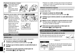 Page 5454
Español
Hacia	arriba	desde	la	parte	inferior	de	la	pierna.
Hacia	dentro	desde	la	parte	exterior	del	brazo.
ES‑ED90/70
Utilícelo	en	diversas	direcciones,	ya	que	el	vello	de	las	axilas/líneas	del	bikini	crece	en	diferentes	direcciones.
Estire	la	piel	con	los	dedos	y	mueva	suavemente	desde	la	parte	interna	a	la	externa	en	la	dirección	opuesta	a	la	del	crecimiento	del	vello.
AfeitadoES‑ED90/70/50
Afeitadoseco
Antes	de	depilarse,	seque	su	piel	si	está	mojada	o	transpirada.
1...