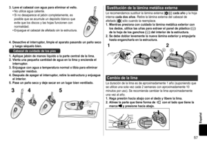 Page 5757
Español
3�Laveelcabezalconaguaparaeliminarelvello�•	No	utilice	agua	caliente.•	Si	no	desaparece	el	jabón	completamente,	es	posible	que	se	acumule	un	depósito	blanco	que	evite	que	los	discos	y	las	hojas	funcionen	con	normalidad.•	Enjuague	el	cabezal	de	afeitado	sin	la	estructura.
4�Desactiveelinterruptor,limpieelaparatopasandounpañosecoyluegoséquelobien�
Cabezaldecuidadodelospies
1...