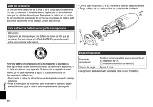 Page 6060
Español
Vidadelabatería
La	vida	útil	de	la	batería	es	de	3	años	si	se	la	carga	aproximadamente	una	vez	por	semana.	La	batería	de	esta	depiladora	no	está	diseñada	para	que	los	clientes	la	sustituyan.	Reemplace	la	batería	en	un	centro	de	servicio	técnico	autorizado.	El	servicio	de	reemplazo	de	batería	está	disponible	solamente	en	los	Estados	Unidos	de	América.
Paraextraerlabateríarecargableincorporada
ATENCIÓN:
El	producto	es	impulsado	por	una	batería	de	iones	de	litio...