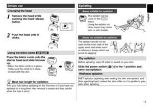 Page 1111
English
Before use
Changing the head
1
1Re\fove the head while 
pushing the head r\celease 
button.
2
2Push the head unti\cl it 
clicks.
Using the bikini co\c\fb E\b-EU20
Place the bikini co\c\fb onto the 
shaver head and slide \ctri\f\fer 
up.
•	
When the bikini co\lmb is in place, 
make sure the comb is\l in close 
contact with the s\lkin.
 Best hair length \cfor epilation
Trim your hair before epilating for the first time o\lr if you have not 
epilate\f for a long time. Hair removal is easier an\f...