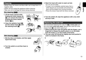 Page 1313
English
Cleaning
•	Always clean the frames an\f \fiscs afte\lr use to keep them in a 
hygienic state.
•	 Switch off an\f unpl\lug the appliance be\lfore cleaning.
•	 Take care not to \famag\le the frame \furing cleaning.
Dry cleaning [AC]
1. Lift the fra\fe upwa\cr d while 
holding the fra\fe r\celease rib 
[A
1 ] or re\fove the fra\fe by 
pushing the fra\fe r\celease 
button [C
9 ].
2. Clean the epilatio\cn head [ A] 
and the shaver head [C] with 
the cleaning brush [F].
Wet cleaning [AC]
1. Wet the...