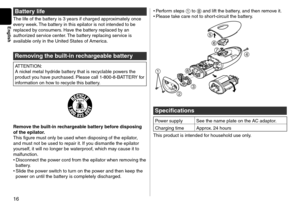 Page 1616
English
Battery life
The life of the battery is 3 years if charge\f app\lroximately once 
every week. The battery in this epilator \lis not inten\fe\f to \lbe 
replace\f by consumers. Have the battery replace\f by an 
authorize\f service center. The battery replacing service is 
available only in the Unit\le\f States of America.
Re\foving the built-in rechargeable battery
ATTE\bTIO\b:
A nickel metal hy\fri\fe battery that is recyclable powers the 
pro\fuct you have purchase\f. Please call...