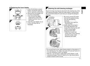 Page 1111
English
Replacing	the	inner	blades1. Press the foil frame release 
buttons and lift the outer foil 
section upwards as illustrated.


.   Remove the inner blades one 
at a time as illustrated.
Do not touch the edges 
(metal parts) of the inner 
blades to prevent injury to 
your hand.
3.  Inser

t the inner blades one at 
a time until they click as 
illustrated. •2 3
 Cleaning	the	self-cleaning	recharger
Beard trimmings may become attached to the cleaning tray of the 
self‑cleaning recharger....