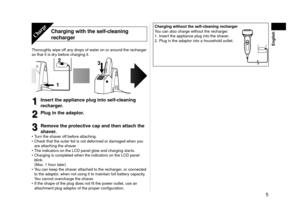 Page 55
English
Charging	with	the	self-cleaning	
rechargerCharge
Thoroughly wipe off any drops of water on or around the recharger 
so that it is dry before charging it.
12
3
1
1Insert	the	appliance	plug	into	self-cleaning	
recharger.
2
2Plug	in	the	adaptor.	
3
3Remove	the	protective	cap	and	then	attach	the	
shaver.
Turn the shaver off before attaching.
Check that the outer foil is not deformed or damaged when you 
are attaching the shaver.
The indicators on the LCD panel glow and charging starts.
Charging is...