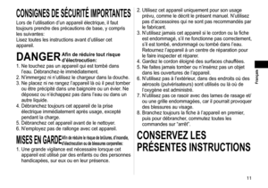 Page 1111
 Français
CONSIGNESDESÉCURITÉIMPORTANTES
Lors de l’utilisation d’un appareil électrique, il faut 
toujours prendre des précautions de base, y compris 
les suivantes:
Lisez toutes les instructions avant d’utiliser cet 
appareil.
DANGERAfin de réduire tout risque 
d’électrocution:
1.

  Ne touchez pas un appareil qui est tombé dans 
l’eau. Débranchez-le immédiatement.
2.

  N’immergez ni n’utilisez le chargeur dans la douche.
3.  Ne placez ni ne rangez l’appareil là où il peut tomber...