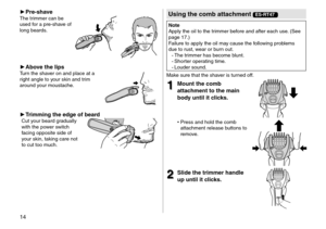 Page 1414
 ►P\fe-shaveThe trimmer can be 
use\f for a pre
‑ shave of 
long bear\fs.
 ► Above \bhe lipsTurn the shaver on an\f place at \la 
right angle to your skin an\f trim 
aroun\f your moustache.
 ►T\fimming \bhe edge of bea\fdCut your bear\f gra\fually 
with the power switch 
facing opposite si\fe\l of 
your skin, taking c\lare not 
to cut too much.
Using \bhe comb a\b\bachmen\b ES-RT47
No\be
Apply the oil to th\le trimmer before an\f after each \luse. (\bee 
page
  17.) 
Failure to apply the\l oil may...