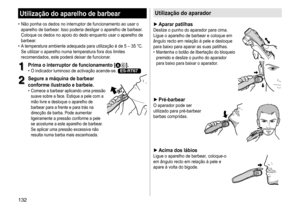 Page 132132
Utilização do aparelho de barbear
	• Não	 ponha 	 os 	 dedos 	 no 	 interruptor 	 de 	 funcionamento 	 ao 	 usar 	 o 	aparelho
	 de 	 barbear. 	 Isso 	 poderia 	 desligar 	 o 	 aparelho 	 de 	 barbear. 	
Coloque

	 os 	 dedos 	 no 	 apoio 	 do 	 dedo 	 enquanto 	 usar 	 o 	 aparelho 	 de 	
barbear

.
	• A	

temperatura 	 ambiente 	 adequada 	 para 	 utilização 	 é 	 de 	 5 	 – 	 35 	 °C. 	
Se

	 utilizar 	 o 	 aparelho 	 numa 	 temperatura 	 fora 	 dos 	 limites 	
recomendados,

	 este 	 poderá...