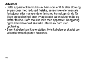 Page 142142
Advarsel
•	Dette	 apparatet 	 kan 	 brukes 	 av 	 barn 	 som 	 er 	 8 	 år 	 eller 	 eldre 	 og 	
av

	 personer 	 med 	 redusert 	 fysiske, 	 sensoriske 	 eller 	 mentale 	
funksjoner

	 eller 	 manglende 	 erfaring 	 og 	 kunnskap 	 når 	 de 	 får 	
tilsyn

	 og 	 opplæring 	 i 	 bruk 	 av 	 apparatet 	 på 	 en 	 sikker 	 måte 	 og 	
forstår

	 farene. 	 Barn 	 må 	 ikke 	 leke 	 med 	 apparatet. 	 Rengjøring 	
og

	 brukervedlikehold 	 skal 	 ikke 	 utføres 	 av 	 barn 	 uten 	
opplæring.
•...