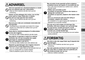 Page 145145
RO
H
SK
CZ
PL
FIN
S
N
P
DK
E
NL
I
F
D
GBADVARSEL
Aldri bruk apparatet hvis vekselstrømadapteren er skadet 
eller hvis støpselet sitter løst i stikkontakten�
-	Dette	kan	føre	til	elektrisk	støt	eller	brann	grunnet	kortslutning.
Kabelen må ikke ødelegges eller endres, man må ikke 
bruke makt for å bøye, trekke eller vri kabelen �  
Ikke sett noe tungt oppå eller klem kabelen
�
-	Dette	kan	føre	til	elektrisk	støt	eller	brann	grunnet	kortslutning.
Ikke bruk på en måte som overbelaster strømnettet eller...