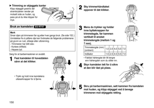 Page 150150
 ►Trimming av skjeggets kanterKlipp	skjegget	gradvis	der	strømbryteren
	 vender 	 på 	
motsatt

	 side 	 av 	 huden, 	 og 	
pass

	 på 	 at 	 du 	 ikke 	 klipper 	 for 	
mye.
Bruk av kamdelen ES-RT47
Merk
Smør	oljen 	på 	trimmeren 	før 	og 	etter 	hver 	gangs 	bruk. 	(Se 	side 	152.) 	
Unnlatelse
	 fra 	 å 	 påføre 	 olje 	 kan 	 forårsake 	 de 	 følgende 	 problemene 	
på

	 grunn 	 av 	 rust, 	 slitasje 	 eller 	 utbrenning.
-	Trimmeren	har	blitt	sløv.-	Kortere	driftstid.-	Høyere	lyd.
Sørg 	 for...