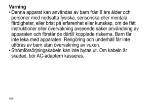 Page 158158
Varning
•	Denna	 apparat 	 kan 	 användas 	 av 	 barn 	 från 	 8 	 års 	 ålder 	 och 	
personer

	 med 	 nedsatta 	 fysiska, 	 sensoriska 	 eller 	 mentala 	
färdigheter

, 	 eller 	 brist 	 på 	 erfarenhet 	 eller 	 kunskap, 	 om 	 de 	 fått 	
instruktioner

	 eller 	 övervakning 	 avseende 	 säker 	 användning 	 av 	
apparaten

	 och 	 förstår 	 de 	 därtill 	 kopplade 	 riskerna. 	 Barn 	 får 	
inte

	 leka 	 med 	 apparaten. 	 Rengöring 	 och 	 underhåll 	 får 	 inte 	
utföras

	 av 	 barn 	 utan...