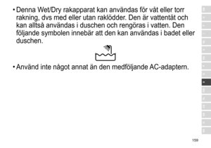 Page 159159
RO
H
SK
CZ
PL
FIN
S
N
P
DK
E
NL
I
F
D
GB•	Denna	 Wet/Dry 	 rakapparat 	 kan 	 användas 	 för 	 våt 	 eller 	 torr 	
rakning,

	 dvs 	 med 	 eller 	 utan 	 raklödder. 	 Den 	 är 	 vattentät 	 och 	
kan

	 alltså 	 användas 	 i 	 duschen 	 och 	 rengöras 	 i 	 vatten. 	 Den 	
följande

	 symbolen 	 innebär 	 att 	 den 	 kan 	 användas 	 i 	 badet 	 eller 	
duschen.
•	Använd	 inte 	 något 	 annat 	 än 	 den 	 medföljande 	AC-adaptern. 