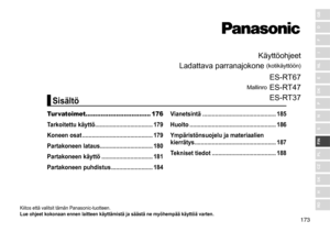 Page 173173
RO
H
SK
CZ
PL
FIN
S
N
P
DK
E
NL
I
F
D
GB
Käyttöohjeet
Ladattava
	
parranajokone 	
(kotikäyttöön)
Mallinro
	
ES
 - RT67
ES - RT47
ES - RT37
Kiitos	että	valitsit	tämän	Panasonic-tuotteen.
Lue ohjeet kokonaan ennen laitteen käyttämistä ja säästä ne myö hempää käyttöä varten �
Tur vatoimet.................................. 176
Tarkoitettu käyttö  ������������������������������������
179
Koneen osat

 ��������������������������������������������
179
Partakoneen lataus
���������������������������������180...