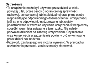 Page 190190
Ostrzeżenie
•	To	 urządzenie 	 może 	 być 	 używane 	 przez 	 dzieci 	 w 	 wieku 	
powyżej

	 8 	 lat, 	 przez 	 osoby 	 o 	 ograniczonej 	 sprawności 	
ruchowej,

	 sensorycznej 	 lub 	 intelektualnej 	 oraz 	 przez 	 osoby 	
nieposiadające

	 odpowiedniego 	 doświadczenia 	 i 	 umiejętności, 	
jeśli

	 są 	 one 	 odpowiednio 	 nadzorowane 	 lub 	 zostały 	
poinstruowane

	 w 	 zakresie 	 używania 	 urządzenia 	 w 	 bezpieczny 	
sposób

	 i 	 rozumieją 	 związane 	 z 	 tym 	 ryzyko. 	 Nie 	 należy...