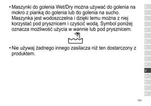 Page 191191
RO
H
SK
CZ
PL
FIN
S
N
P
DK
E
NL
I
F
D
GB•	Maszynki	 do 	 golenia 	 Wet/Dry 	 można 	 używać 	 do 	 golenia 	 na 	
mokro

	 z 	 pianką 	 do 	 golenia 	 lub 	 do 	 golenia 	 na 	 sucho. 	
Maszynka

	 jest 	 wodoszczelna 	 i 	 dzięki 	 temu 	 można 	 z 	 niej 	
korzystać

	 pod 	 prysznicem 	 i 	 czyścić 	 wodą. 	 Symbol 	 poniżej 	
oznacza

	 możliwość 	 użycia 	 w 	 wannie 	 lub 	 pod 	 prysznicem.
•	Nie	 używaj 	 żadnego 	 innego 	 zasilacza 	 niż 	 ten 	 dostarczony 	 z 	
produktem. 