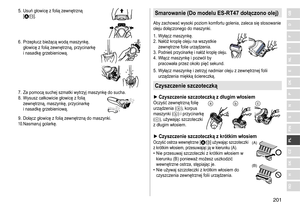 Page 201201
RO
H
SK
CZ
PL
FIN
S
N
P
DK
E
NL
I
F
D
GB5.	 Usuń	głowicę	z	folią	zewnętrzną	[A;].
6.	 Przepłucz	bieżącą	wodą	maszynkę,	głowicę	 z 	 folią 	 zewnętrzną, 	 przycinarkę 	
i

	 nasadkę 	 grzebieniową.
7.	 Za	pomocą	suchej	szmatki	wytrzyj	maszynkę	do	sucha.
8.	 Wysusz 	 całkowicie 	 głowicę 	 z 	 folią 	
zewnętrzną,

	 maszynkę, 	 przycinarkę 	
i

	 nasadkę 	 grzebieniową.
9.	 Dołącz	głowicę	z	folią	zewnętrzną	do	maszynki.10.	Nasmaruj	golarkę.
Smarowanie (Do modelu ES‑RT47 dołączono olej)
Aby	zachować...