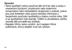 Page 208208
Varování
•	Tento	 spotřebič 	 mohou 	 používat 	 děti 	 od 	 8 	 let 	 v ý še 	 a 	 osoby 	 s 	
omezen

ý mi 	 fyzick ý mi, 	 smyslov ý mi 	 nebo 	 duševními 	
schopnostmi

	 nebo 	 nedostatkem 	 zkušeností 	 a 	 znalostí, 	 pokud 	
jsou

	 pod 	 dohledem 	 nebo 	 pokud 	 obdržely 	 informace 	 o 	
bezpečném

	 používání 	 spotřebiče 	 a 	 chápou 	 možná 	 rizika. 	 Děti 	
si

	 se 	 spotřebičem 	 hrát 	 nesmějí. 	 Čištění 	 a 	 uživatelskou 	 údržbu 	
nesměji

	 děti 	 provádět 	 bez 	 dohledu....