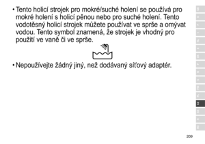 Page 209209
RO
H
SK
CZ
PL
FIN
S
N
P
DK
E
NL
I
F
D
GB•	Tento	 holicí 	 strojek 	 pro 	 mokré/suché 	 holení 	 se 	 používá 	 pro 	
mokré

	 holení 	 s 	 holicí 	 pěnou 	 nebo 	 pro 	 suché 	 holení. 	
T
 ento 	
vodotěsn

ý	 holicí 	 strojek 	 můžete 	 používat 	 ve 	 sprše 	 a 	 om ý vat 	
vodou.

	
T
 ento 	 symbol 	 znamená, 	 že 	 strojek 	 je 	 vhodn ý	 pro 	
použití

	 ve 	 vaně 	 či 	 ve 	 sprše.
•	Nepoužívejte	 žádn ý	 jin ý , 	 než 	 dodávan ý	 síťov ý	 adaptér. 