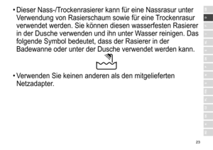 Page 2323
RO
H
SK
CZ
PL
FIN
S
N
P
DK
E
NL
I
F
D
GB•	Dieser	 Nass-/Trockenrasierer 	 kann 	 für 	 eine 	 Nassrasur 	 unter 	
V

erwendung 	 von 	 Rasierschaum 	 sowie 	 für 	 eine 	
T
 rockenrasur 	
verwendet

	 werden. 	 Sie 	 können 	 diesen 	 wasserfesten 	 Rasierer 	
in

	 der 	 Dusche 	 verwenden 	 und 	 ihn 	 unter 	 Wasser 	 reinigen. 	 Das 	
folgende

	 Symbol 	 bedeutet, 	 dass 	 der 	 Rasierer 	 in 	 der 	
Badewanne

	 oder 	 unter 	 der 	 Dusche 	 verwendet 	 werden 	 kann.
•	Verwenden	 Sie 	 keinen...