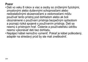 Page 224224
Pozor
•	Deti	 vo 	 veku 	 8 	 rokov 	 a 	 viac 	 a 	 osoby 	 so 	 znížen ý mi 	 fyzick ý mi, 	
zmyslov

ý mi 	 alebo 	 duševn ý mi 	 schopnosťami 	 alebo 	
nedostatočn

ý mi 	 skúsenosťami 	 a 	 vedomosťami 	 môžu 	
používať

	 tento 	 prístroj 	 pod 	 dohľadom 	 alebo 	 ak 	 boli 	
oboznámené

	 o 	 používaní 	 prístroja 	 bezpečn ý m 	 spôsobom 	
a

	 poznajú 	 riziká 	 spojené 	 s 	 používaním 	 prístroja. 	 Deti 	 sa 	
nesmú

	 s 	 prístrojom 	 hrať. 	 Čistenie 	 a 	 používateľskú 	 údržbu...